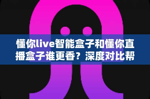 懂你live智能盒子和懂你直播盒子谁更香？深度对比帮你选出最适合的那一款
