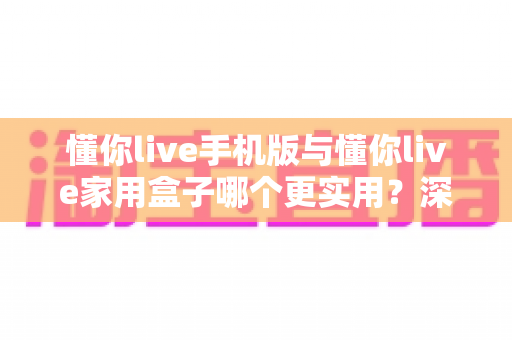懂你live手机版与懂你live家用盒子哪个更实用?深度对比帮你选对设备 懂你live手机版与懂你live家用盒子哪个更实用?深度对比帮你选对设备