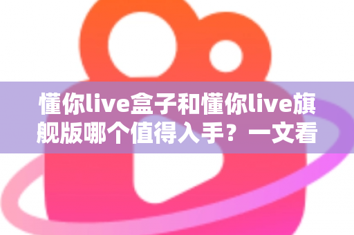 懂你live盒子和懂你live旗舰版哪个值得入手？一文看懂两大版本差异，选对不选贵