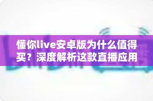 懂你live安卓版为什么值得买?深度解析这款直播应用的独特魅力与实用价值 懂你live安卓版为什么值得买?深度解析这款直播应用的独特魅力与实用价值
