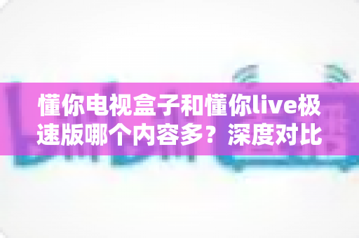 懂你电视盒子和懂你live极速版哪个内容多?深度对比分析帮你选对不选贵 懂你电视盒子和懂你live极速版哪个内容多?深度对比分析帮你选对不选贵