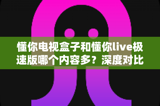 懂你电视盒子和懂你live极速版哪个内容多?深度对比分析帮你选对不选贵 懂你电视盒子和懂你live极速版哪个内容多?深度对比分析帮你选对不选贵