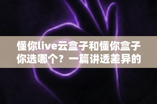 懂你live云盒子和懂你盒子你选哪个？一篇讲透差异的电视盒子选购指南