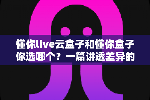 懂你live云盒子和懂你盒子你选哪个？一篇讲透差异的电视盒子选购指南