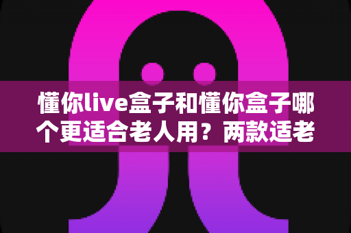 懂你live盒子和懂你盒子哪个更适合老人用?两款适老电视盒子深度对比与选购建议 懂你live盒子和懂你盒子哪个更适合老人用?两款适老电视盒子深度对比与选购建议