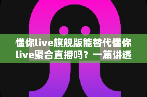懂你live旗舰版能替代懂你live聚合直播吗?一篇讲透功能差异与选择思路的深度指南 懂你live旗舰版能替代懂你live聚合直播吗?一篇讲透功能差异与选择思路的深度指南