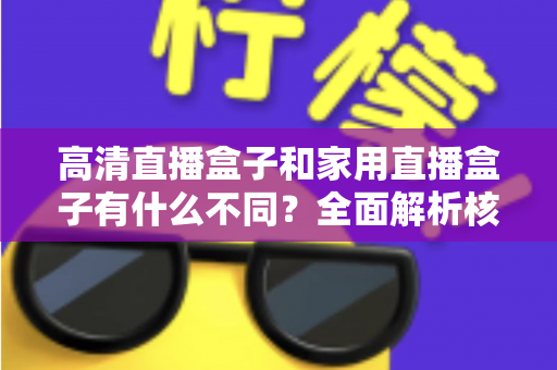 高清直播盒子和家用直播盒子有什么不同?全面解析核心差异与选购攻略 高清直播盒子和家用直播盒子有什么不同?全面解析核心差异与选购攻略