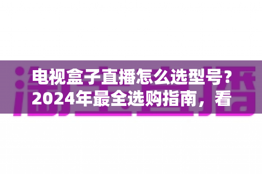 电视盒子直播怎么选型号?2024年最全选购指南,看懂这几点不再花冤枉钱 电视盒子直播怎么选型号?2024年最全选购指南,看懂这几点不再花冤枉钱