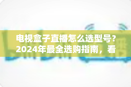 电视盒子直播怎么选型号?2024年最全选购指南,看懂这几点不再花冤枉钱 电视盒子直播怎么选型号?2024年最全选购指南,看懂这几点不再花冤枉钱