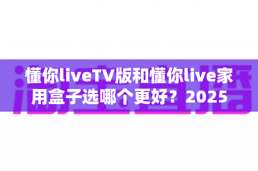 懂你liveTV版和懂你live家用盒子选哪个更好？2025最新选购指南与深度对比全解析