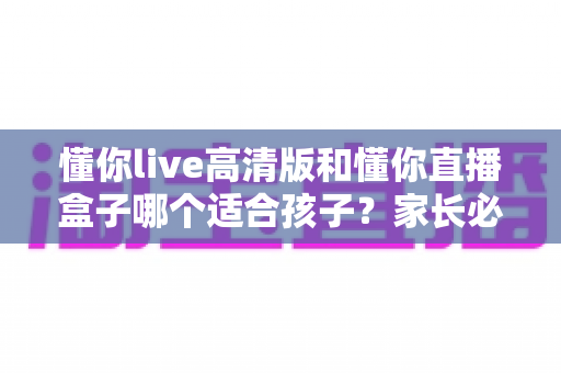 懂你live高清版和懂你直播盒子哪个适合孩子？家长必读的深度对比与选购指南