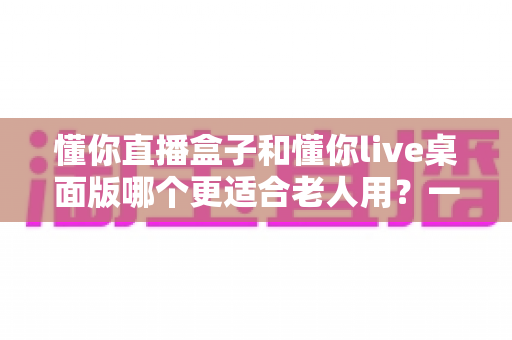 懂你直播盒子和懂你live桌面版哪个更适合老人用?一篇文章帮您做出明智选择 懂你直播盒子和懂你live桌面版哪个更适合老人用?一篇文章帮您做出明智选择