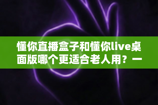 懂你直播盒子和懂你live桌面版哪个更适合老人用？一篇文章帮您做出明智选择