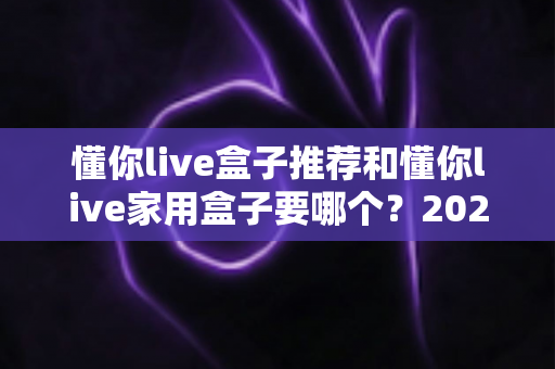 懂你live盒子推荐和懂你live家用盒子要哪个？2025年最全选购指南帮你一次搞懂
