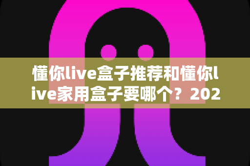 懂你live盒子推荐和懂你live家用盒子要哪个？2025年最全选购指南帮你一次搞懂