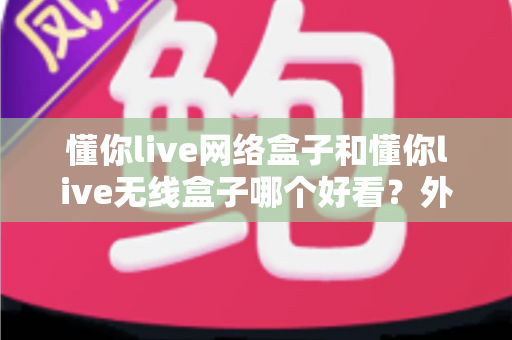 懂你live网络盒子和懂你live无线盒子哪个好看?外观设计与选购全攻略 懂你live网络盒子和懂你live无线盒子哪个好看?外观设计与选购全攻略