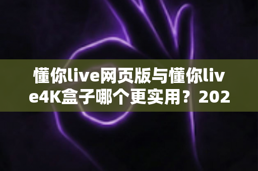 懂你live网页版与懂你live4K盒子哪个更实用？2025年全方位对比评测帮你选对不选贵
