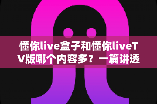 懂你live盒子和懂你liveTV版哪个内容多?一篇讲透两者差异的深度对比指南 懂你live盒子和懂你liveTV版哪个内容多?一篇讲透两者差异的深度对比指南