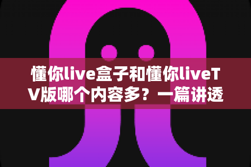 懂你live盒子和懂你liveTV版哪个内容多?一篇讲透两者差异的深度对比指南 懂你live盒子和懂你liveTV版哪个内容多?一篇讲透两者差异的深度对比指南