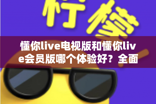 懂你live电视版和懂你live会员版哪个体验好？全面对比评测助你选出最佳版本
