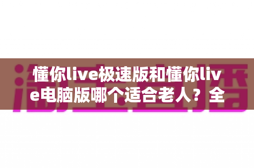 懂你live极速版和懂你live电脑版哪个适合老人？全面对比分析助您为父母做出最佳选择