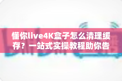 懂你live4K盒子怎么清理缓存？一站式实操教程助你告别卡顿，让盒子流畅如新