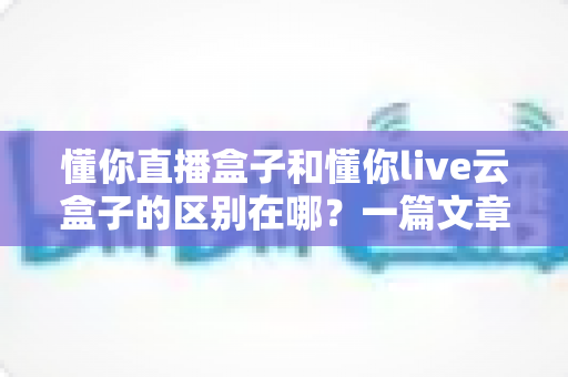懂你直播盒子和懂你live云盒子的区别在哪?一篇文章帮你彻底搞懂两款设备 懂你直播盒子和懂你live云盒子的区别在哪?一篇文章帮你彻底搞懂两款设备