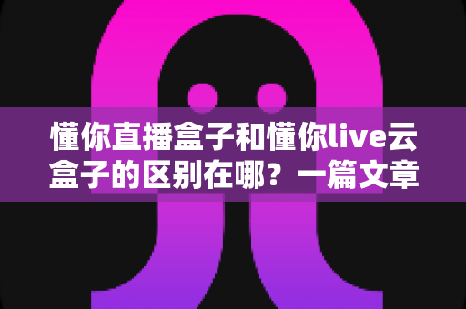 懂你直播盒子和懂你live云盒子的区别在哪?一篇文章帮你彻底搞懂两款设备 懂你直播盒子和懂你live云盒子的区别在哪?一篇文章帮你彻底搞懂两款设备