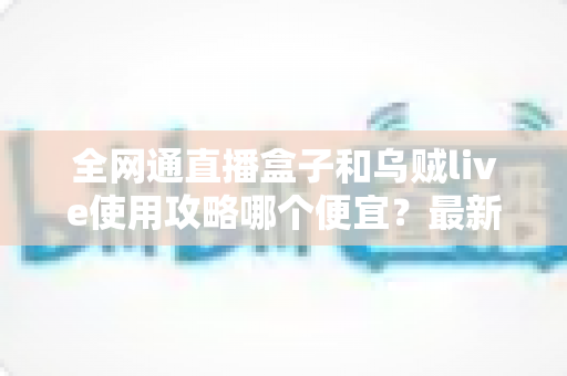全网通直播盒子和乌贼live使用攻略哪个便宜?最新价格对比与省钱选购全指南 全网通直播盒子和乌贼live使用攻略哪个便宜?最新价格对比与省钱选购全指南