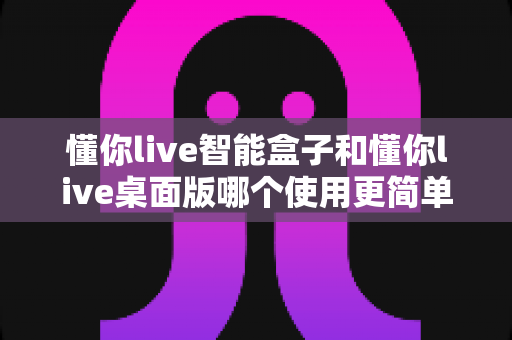 懂你live智能盒子和懂你live桌面版哪个使用更简单？一篇文章帮你彻底搞懂选型难题