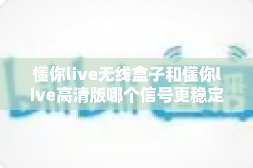 懂你live无线盒子和懂你live高清版哪个信号更稳定？深度对比分析与选购指南一文看懂