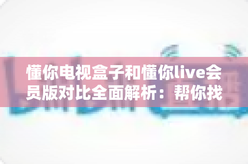 懂你电视盒子和懂你live会员版对比全面解析：帮你找到最适合的家庭观影方案