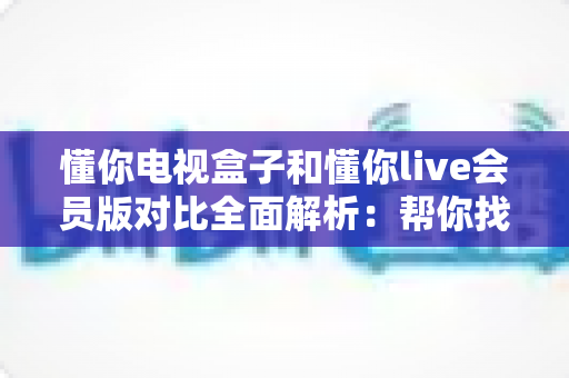 懂你电视盒子和懂你live会员版对比全面解析：帮你找到最适合的家庭观影方案