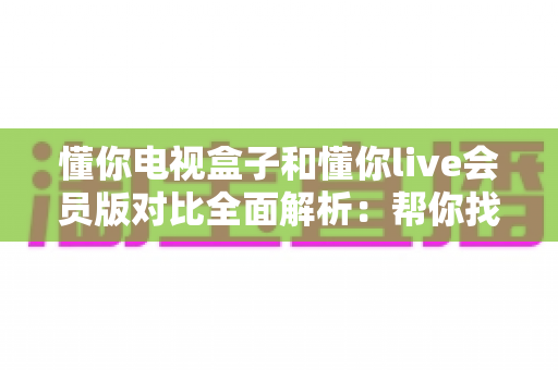 懂你电视盒子和懂你live会员版对比全面解析：帮你找到最适合的家庭观影方案