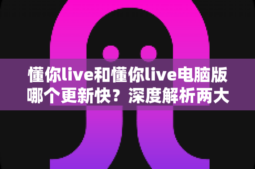 懂你live和懂你live电脑版哪个更新快？深度解析两大版本更新速度差异与使用指南