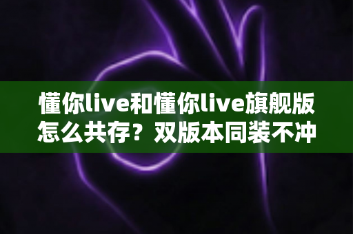 懂你live和懂你live旗舰版怎么共存？双版本同装不冲突的保姆级教程与避坑指南