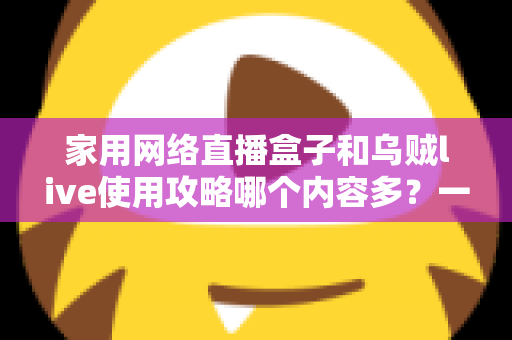 家用网络直播盒子和乌贼live使用攻略哪个内容多?一文看懂两大直播方案的内容差异与选择技巧 家用网络直播盒子和乌贼live使用攻略哪个内容多?一文看懂两大直播方案的内容差异与选择技巧
