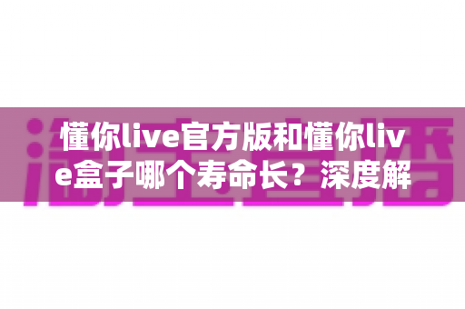 懂你live官方版和懂你live盒子哪个寿命长？深度解析与选购保养全指南