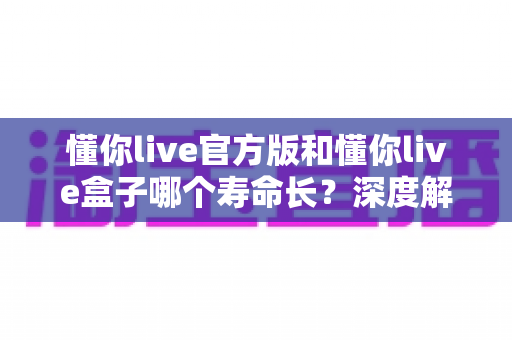懂你live官方版和懂你live盒子哪个寿命长？深度解析与选购保养全指南