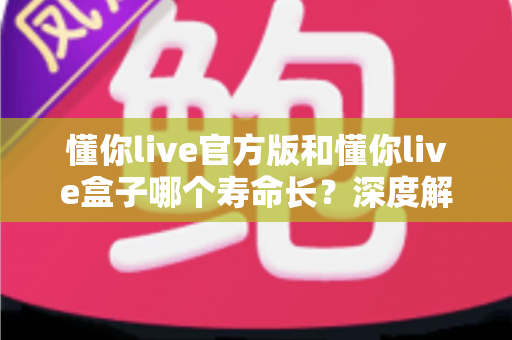 懂你live官方版和懂你live盒子哪个寿命长？深度解析与选购保养全指南