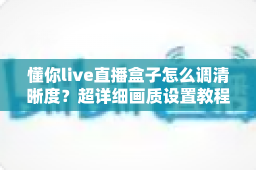 懂你live直播盒子怎么调清晰度?超详细画质设置教程与实用技巧全分享 懂你live直播盒子怎么调清晰度?超详细画质设置教程与实用技巧全分享