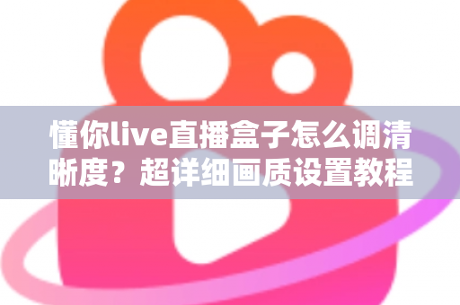 懂你live直播盒子怎么调清晰度？超详细画质设置教程与实用技巧全分享