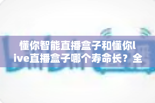 懂你智能直播盒子和懂你live直播盒子哪个寿命长？全面解析两款设备耐用性与延长寿命的实用技巧