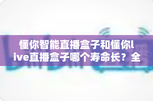 懂你智能直播盒子和懂你live直播盒子哪个寿命长？全面解析两款设备耐用性与延长寿命的实用技巧
