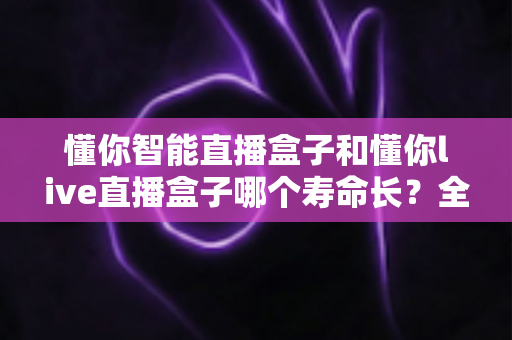 懂你智能直播盒子和懂你live直播盒子哪个寿命长？全面解析两款设备耐用性与延长寿命的实用技巧