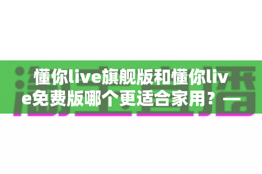 懂你live旗舰版和懂你live免费版哪个更适合家用？——家庭用户全方位对比评测与实用选购指南