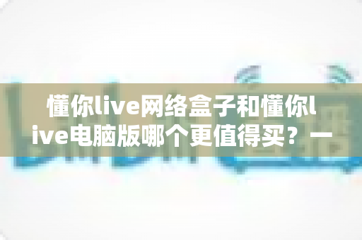 懂你live网络盒子和懂你live电脑版哪个更值得买？一文看懂两大版本选购全攻略