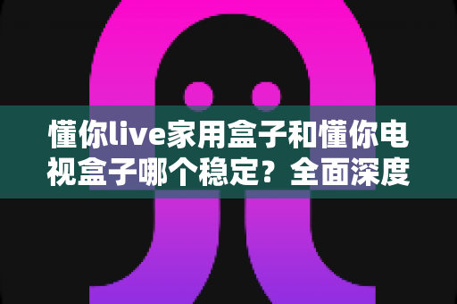 懂你live家用盒子和懂你电视盒子哪个稳定？全面深度对比解析助你选出更靠谱的观影伴侣