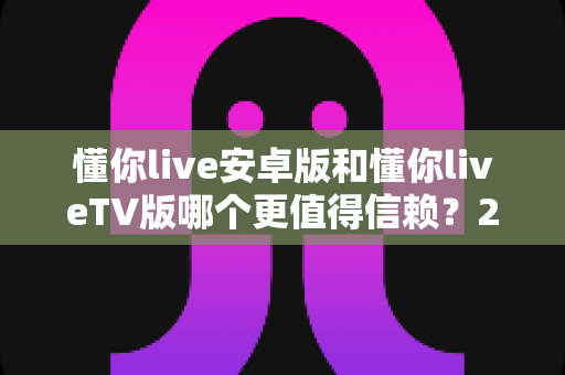 懂你live安卓版和懂你liveTV版哪个更值得信赖?2025最新深度对比测评指南 懂你live安卓版和懂你liveTV版哪个更值得信赖?2025最新深度对比测评指南