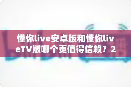 懂你live安卓版和懂你liveTV版哪个更值得信赖?2025最新深度对比测评指南 懂你live安卓版和懂你liveTV版哪个更值得信赖?2025最新深度对比测评指南